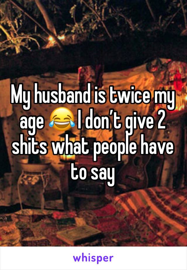 My husband is twice my age 😂 I don’t give 2 shits what people have to say 