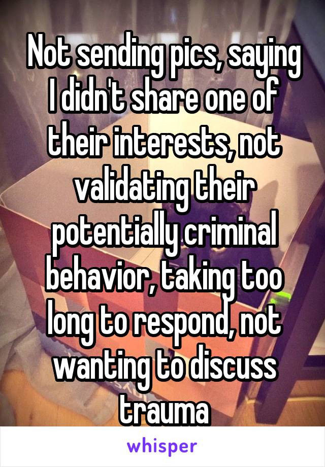 Not sending pics, saying I didn't share one of their interests, not validating their potentially criminal behavior, taking too long to respond, not wanting to discuss trauma