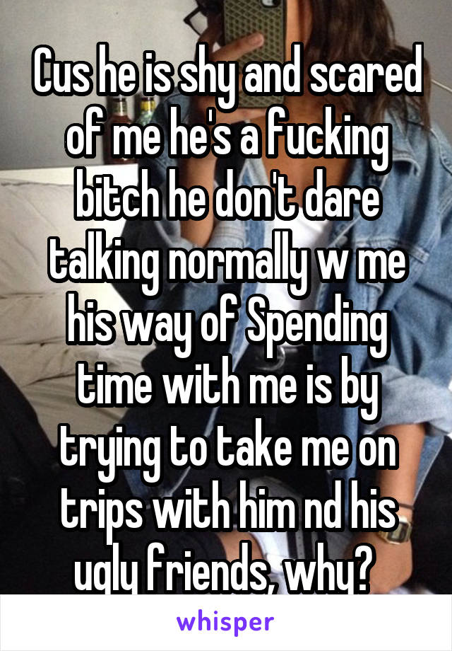 Cus he is shy and scared of me he's a fucking bitch he don't dare talking normally w me his way of Spending time with me is by trying to take me on trips with him nd his ugly friends, why? 