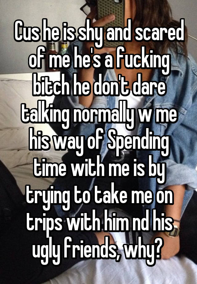 Cus he is shy and scared of me he's a fucking bitch he don't dare talking normally w me his way of Spending time with me is by trying to take me on trips with him nd his ugly friends, why? 