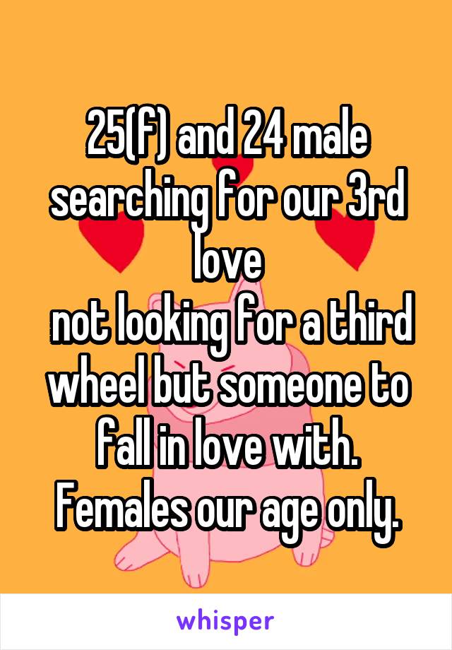 25(f) and 24 male searching for our 3rd love
 not looking for a third wheel but someone to fall in love with. Females our age only.