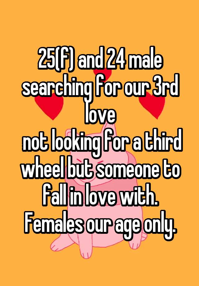 25(f) and 24 male searching for our 3rd love
 not looking for a third wheel but someone to fall in love with. Females our age only.