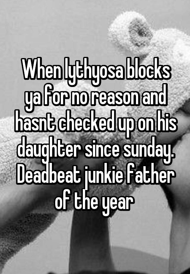 When lythyosa blocks ya for no reason and hasnt checked up on his daughter since sunday. Deadbeat junkie father of the year 