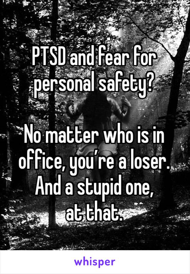 PTSD and fear for personal safety? 

No matter who is in office, you’re a loser.
And a stupid one, 
at that.