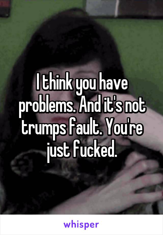 I think you have problems. And it's not trumps fault. You're just fucked.