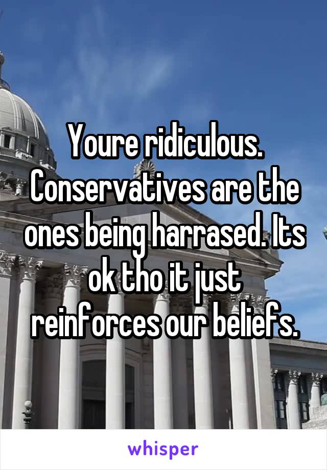 Youre ridiculous. Conservatives are the ones being harrased. Its ok tho it just reinforces our beliefs.