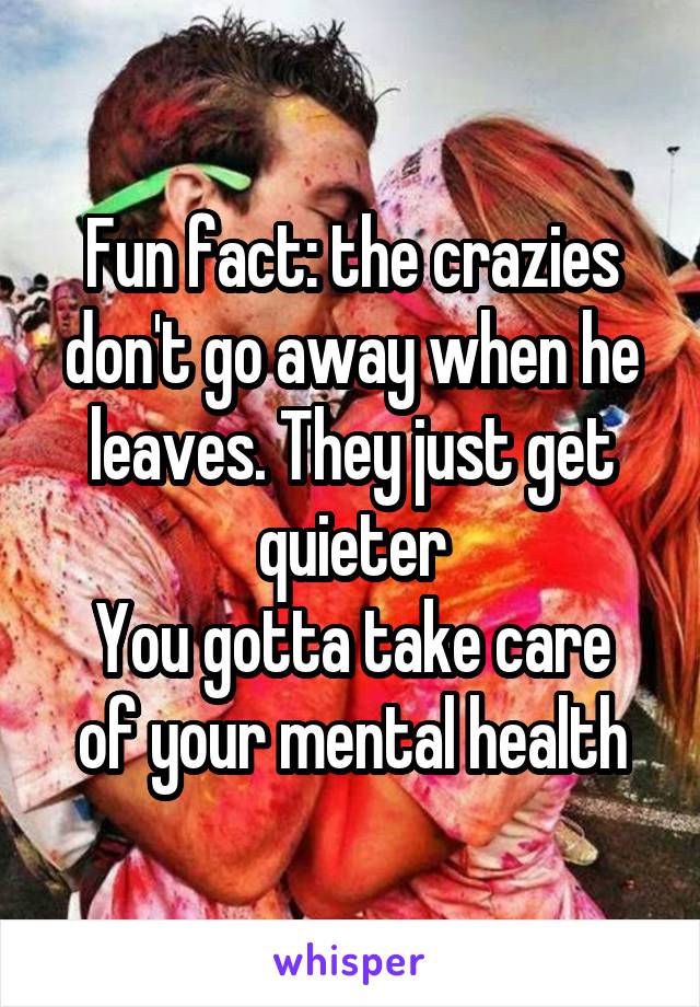 Fun fact: the crazies don't go away when he leaves. They just get quieter
You gotta take care of your mental health