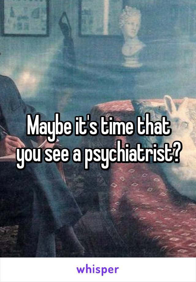 Maybe it's time that you see a psychiatrist?