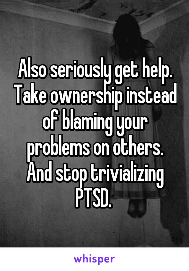 Also seriously get help. Take ownership instead of blaming your problems on others. And stop trivializing PTSD. 