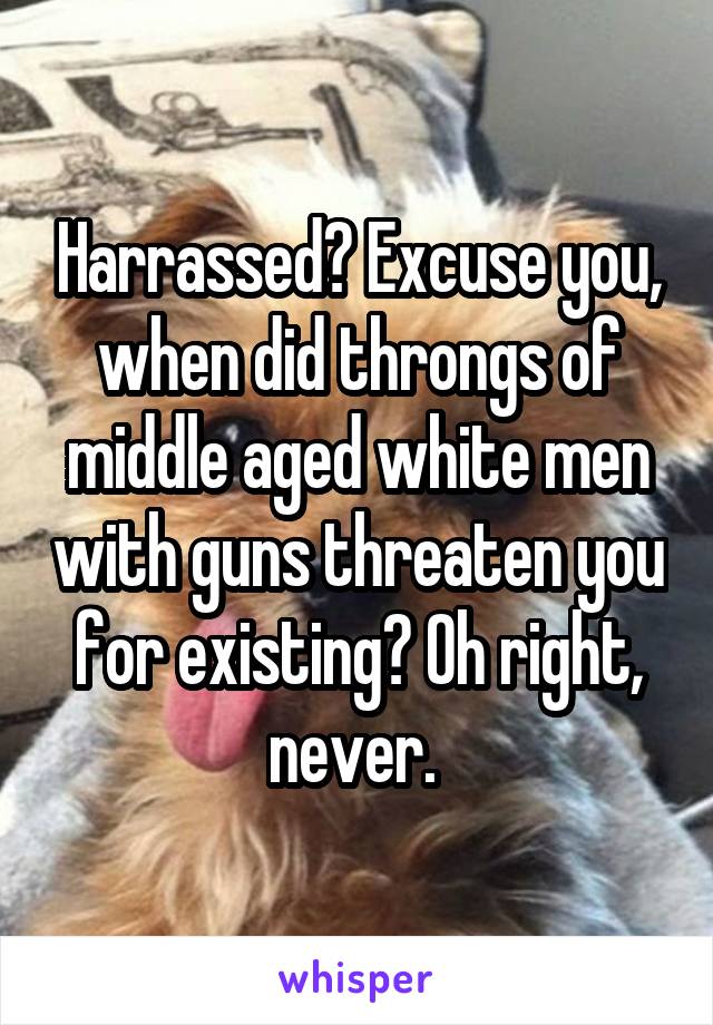 Harrassed? Excuse you, when did throngs of middle aged white men with guns threaten you for existing? Oh right, never. 