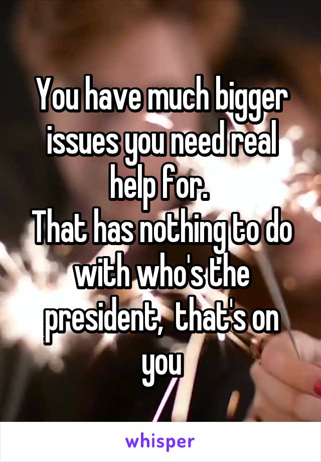 You have much bigger issues you need real help for. 
That has nothing to do with who's the president,  that's on you