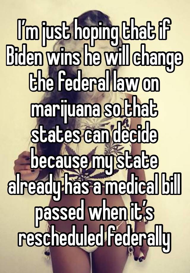 I’m just hoping that if Biden wins he will change the federal law on marijuana so that states can decide because my state already has a medical bill passed when it’s rescheduled federally