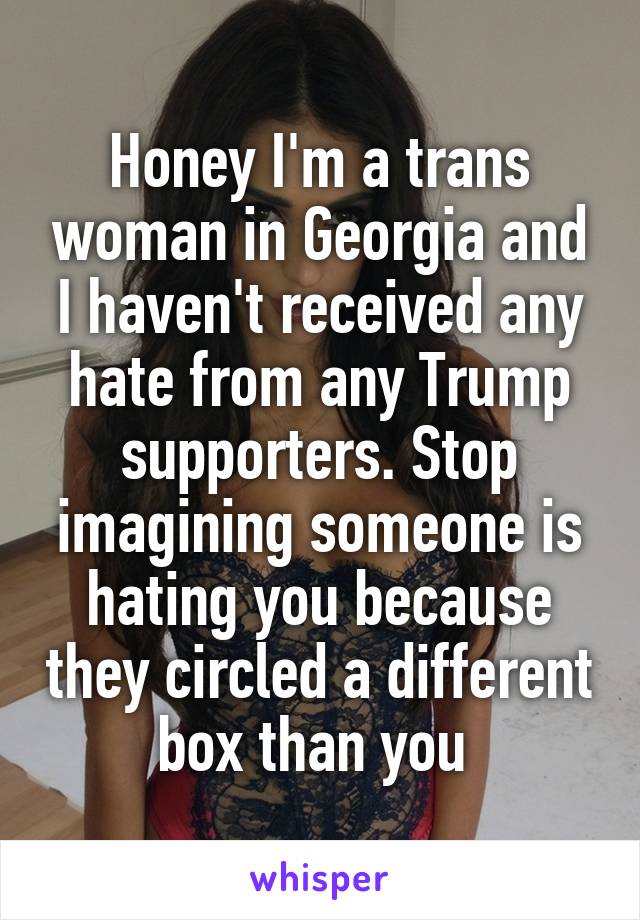 Honey I'm a trans woman in Georgia and I haven't received any hate from any Trump supporters. Stop imagining someone is hating you because they circled a different box than you 