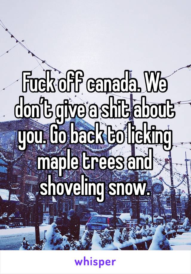 Fuck off canada. We don’t give a shit about you. Go back to licking maple trees and shoveling snow.