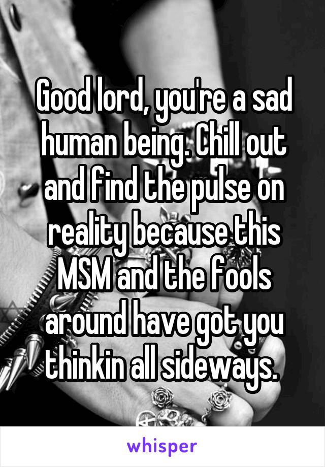 Good lord, you're a sad human being. Chill out and find the pulse on reality because this MSM and the fools around have got you thinkin all sideways. 