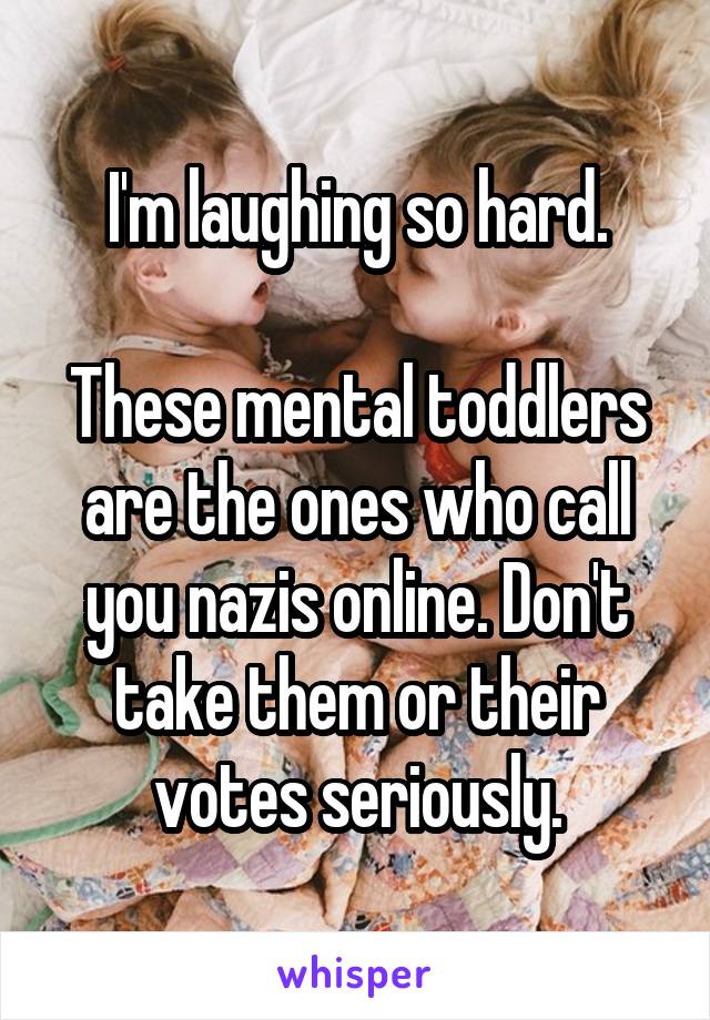 I'm laughing so hard.

These mental toddlers are the ones who call you nazis online. Don't take them or their votes seriously.