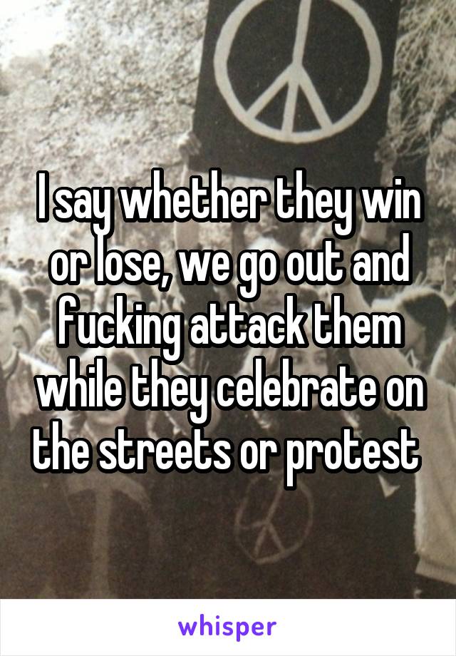 I say whether they win or lose, we go out and fucking attack them while they celebrate on the streets or protest 