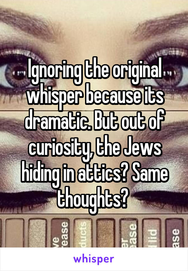 Ignoring the original whisper because its dramatic. But out of curiosity, the Jews hiding in attics? Same thoughts? 