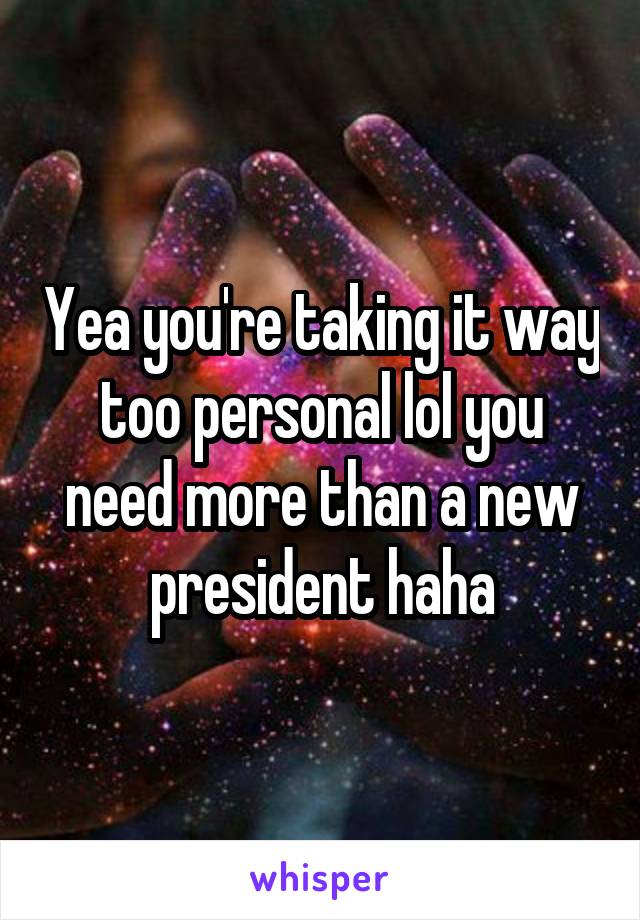 Yea you're taking it way too personal lol you need more than a new president haha