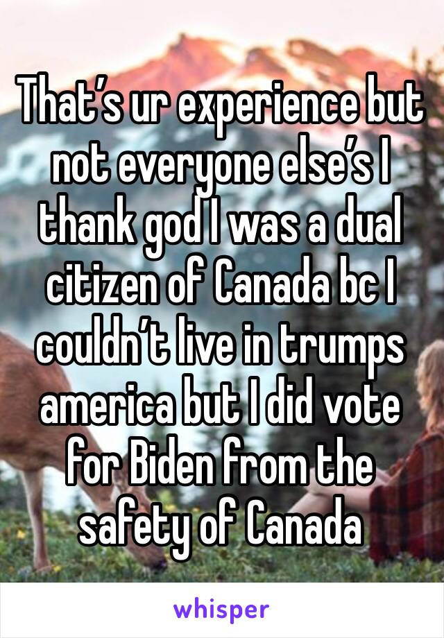 That’s ur experience but not everyone else’s I thank god I was a dual citizen of Canada bc I couldn’t live in trumps america but I did vote for Biden from the safety of Canada 