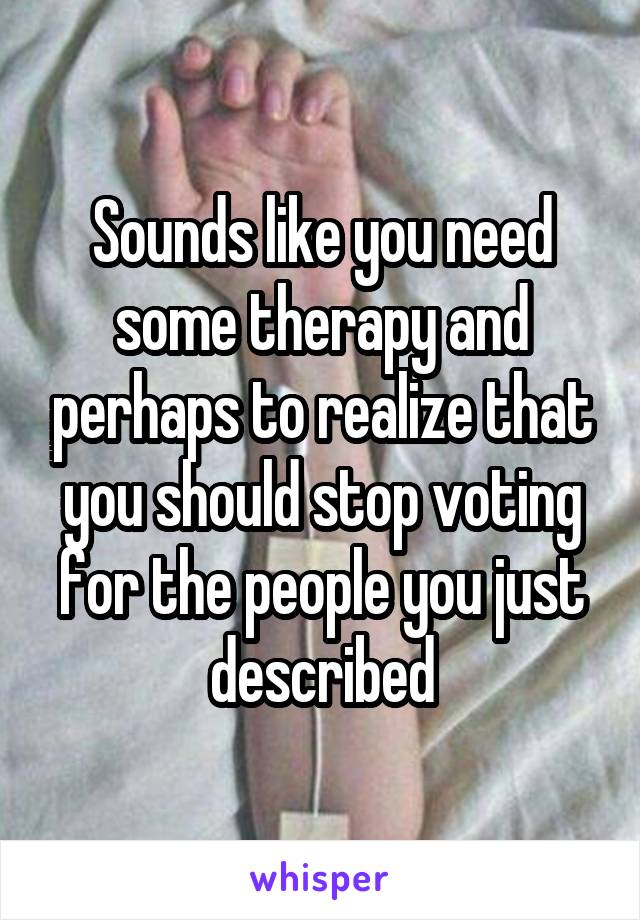 Sounds like you need some therapy and perhaps to realize that you should stop voting for the people you just described