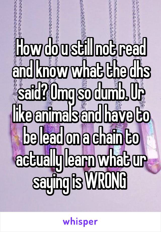 How do u still not read and know what the dhs said? Omg so dumb. Ur like animals and have to be lead on a chain to actually learn what ur saying is WRONG 