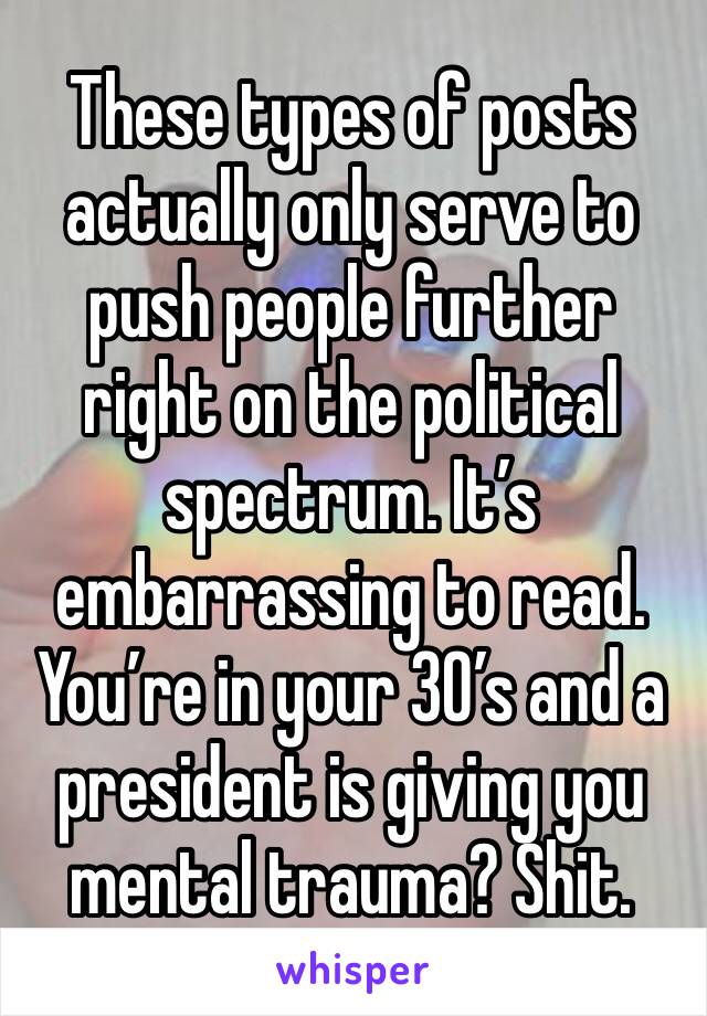 These types of posts actually only serve to push people further right on the political spectrum. It’s embarrassing to read. You’re in your 30’s and a president is giving you mental trauma? Shit.