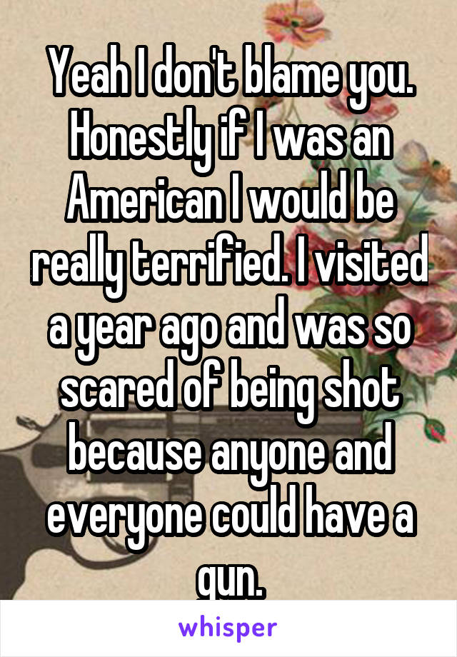 Yeah I don't blame you. Honestly if I was an American I would be really terrified. I visited a year ago and was so scared of being shot because anyone and everyone could have a gun.