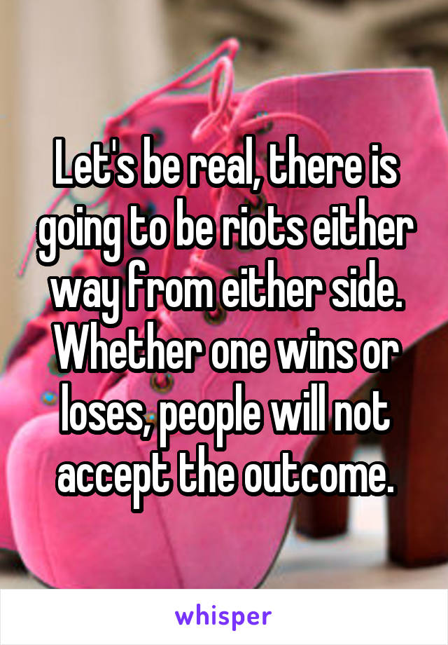 Let's be real, there is going to be riots either way from either side.
Whether one wins or loses, people will not accept the outcome.