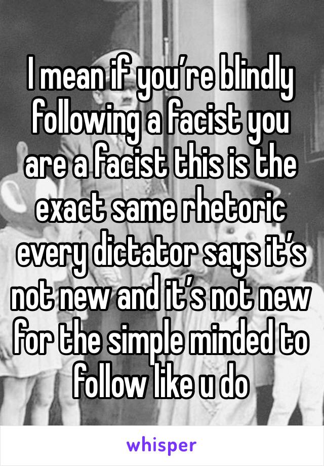 I mean if you’re blindly following a facist you are a facist this is the exact same rhetoric every dictator says it’s not new and it’s not new for the simple minded to follow like u do 