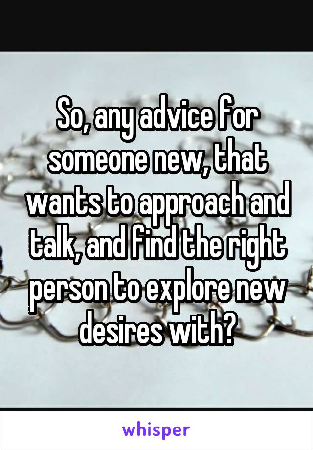 So, any advice for someone new, that wants to approach and talk, and find the right person to explore new desires with?