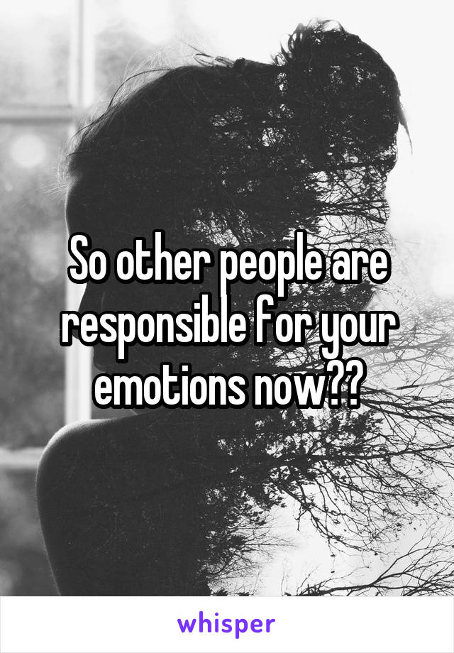 So other people are responsible for your emotions now??