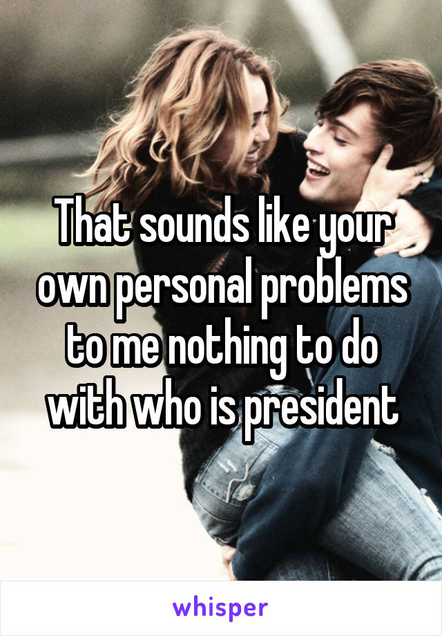 That sounds like your own personal problems to me nothing to do with who is president