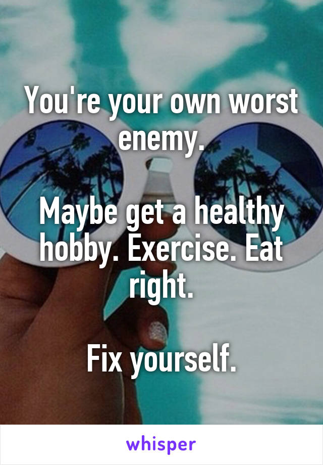 You're your own worst enemy.

Maybe get a healthy hobby. Exercise. Eat right.

Fix yourself.