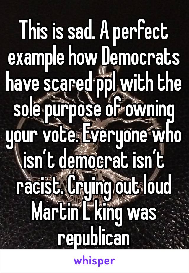 This is sad. A perfect example how Democrats have scared ppl with the sole purpose of owning your vote. Everyone who isn’t democrat isn’t racist. Crying out loud Martin L king was republican