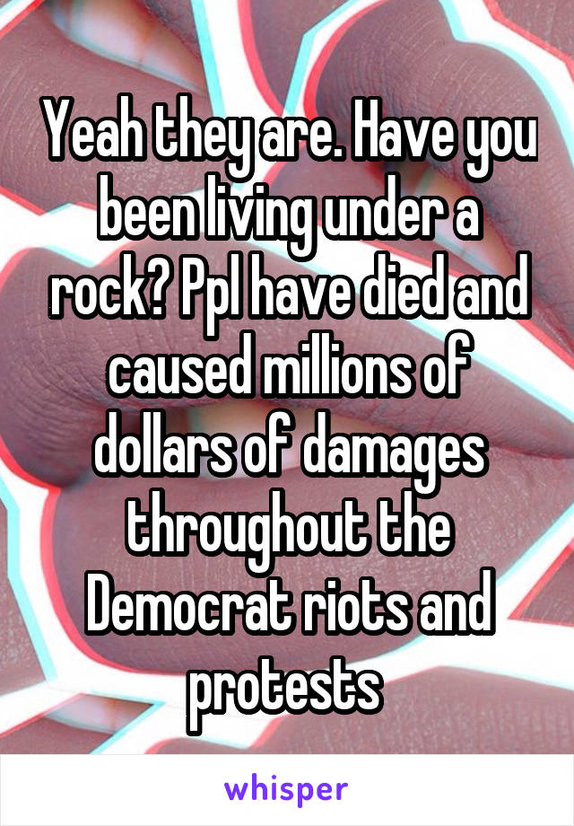 Yeah they are. Have you been living under a rock? Ppl have died and caused millions of dollars of damages throughout the Democrat riots and protests 