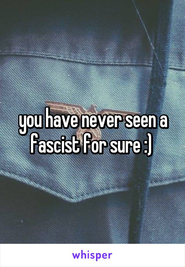 you have never seen a fascist for sure :) 