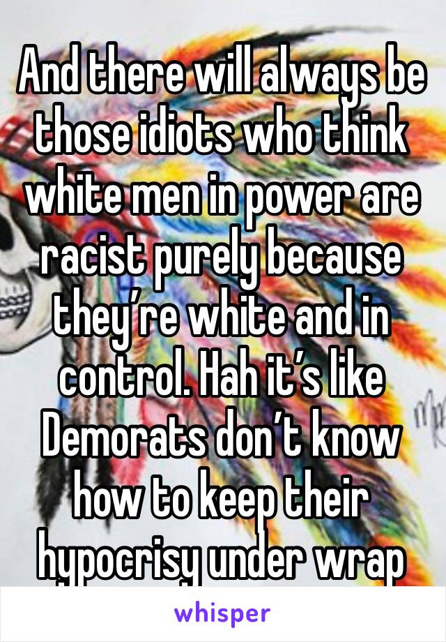 And there will always be those idiots who think white men in power are racist purely because they’re white and in control. Hah it’s like Demorats don’t know how to keep their hypocrisy under wrap