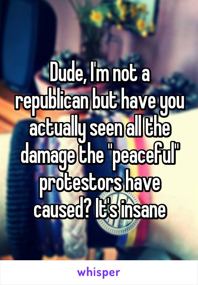 Dude, I'm not a republican but have you actually seen all the damage the "peaceful" protestors have caused? It's insane