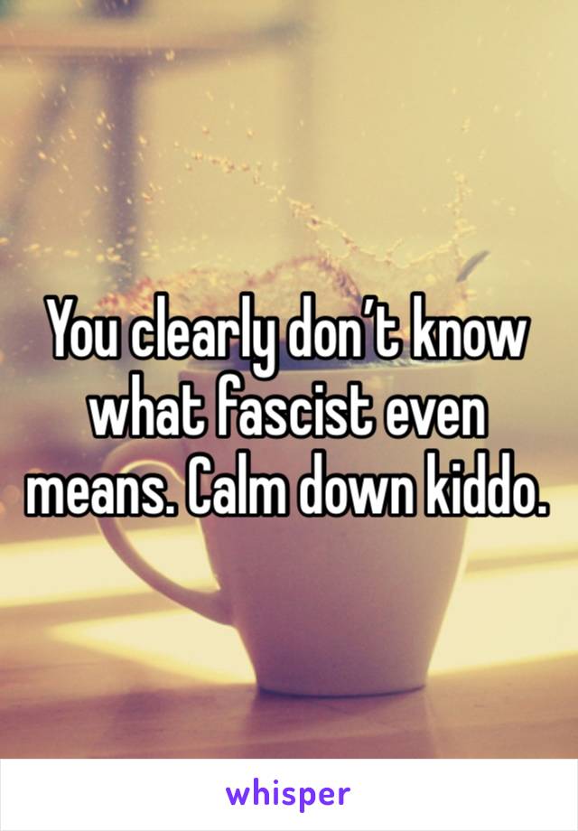 You clearly don’t know what fascist even means. Calm down kiddo. 