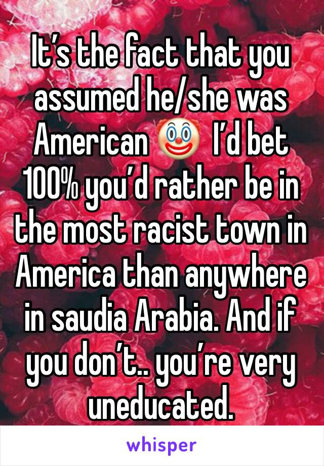 It’s the fact that you assumed he/she was American 🤡  I’d bet 100% you’d rather be in the most racist town in America than anywhere in saudia Arabia. And if you don’t.. you’re very uneducated. 