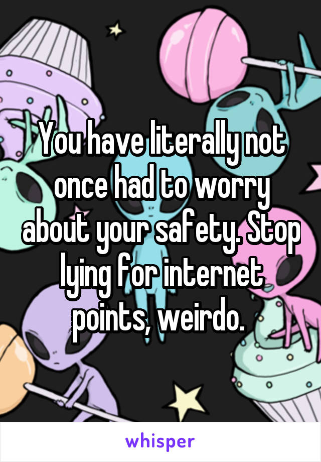 You have literally not once had to worry about your safety. Stop lying for internet points, weirdo. 