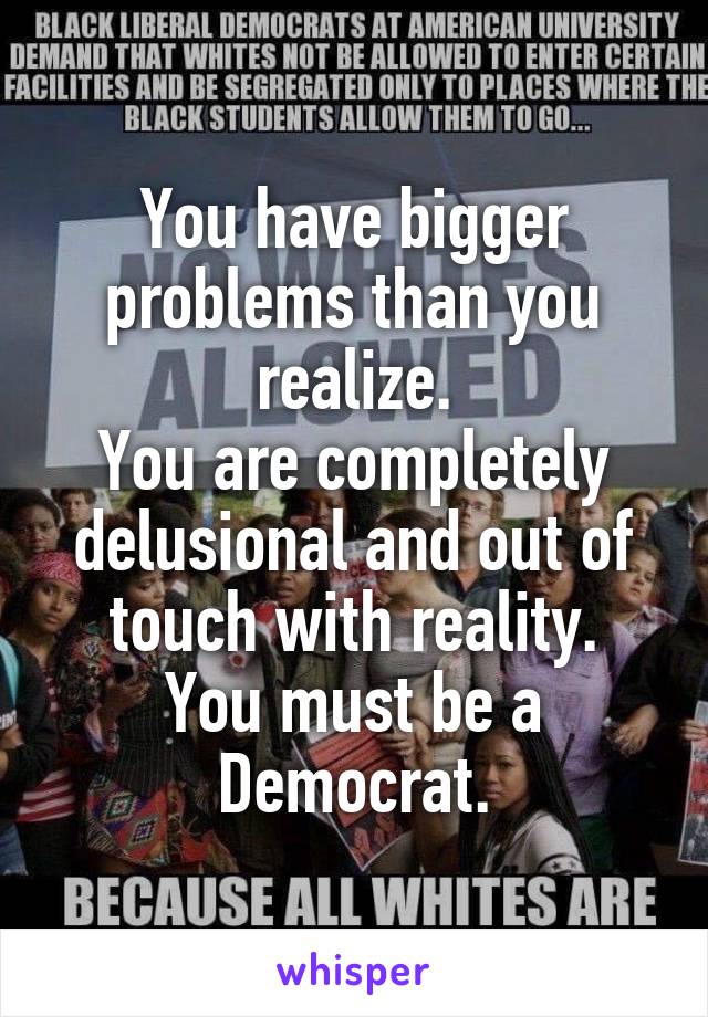 You have bigger problems than you realize.
You are completely delusional and out of touch with reality.
You must be a Democrat.