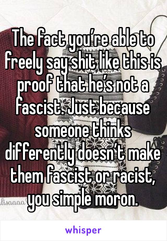 The fact you’re able to freely say shit like this is proof that he’s not a fascist. Just because someone thinks differently doesn’t make them fascist or racist, you simple moron. 