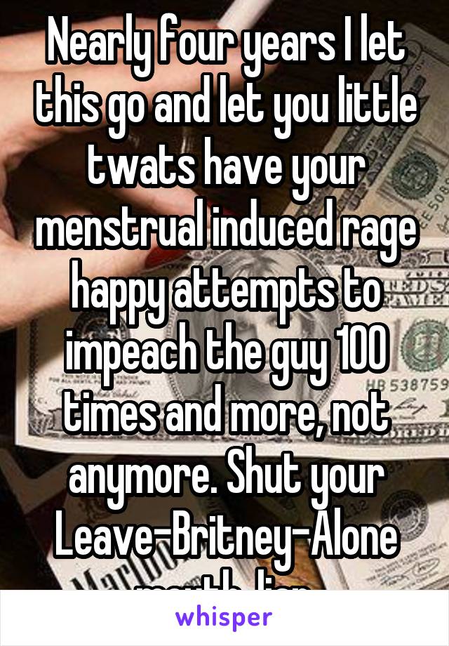 Nearly four years I let this go and let you little twats have your menstrual induced rage happy attempts to impeach the guy 100 times and more, not anymore. Shut your Leave-Britney-Alone mouth, liar.