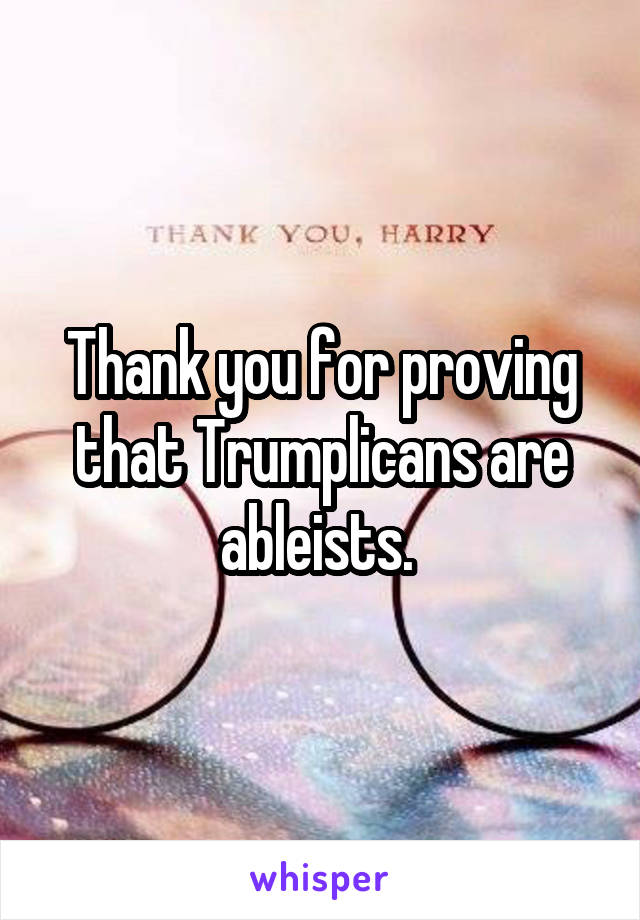 Thank you for proving that Trumplicans are ableists. 