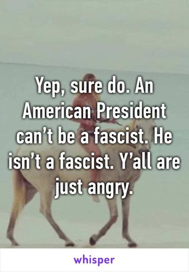 Yep, sure do. An American President can’t be a fascist. He isn’t a fascist. Y’all are just angry. 