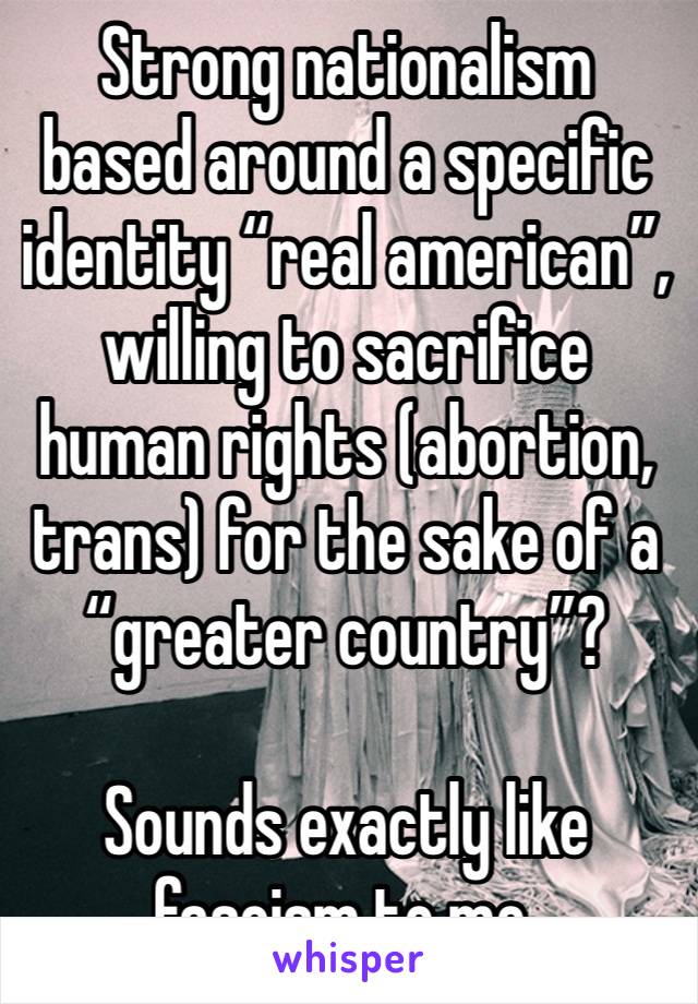 Strong nationalism based around a specific identity “real american”, willing to sacrifice human rights (abortion, trans) for the sake of a “greater country”?

Sounds exactly like fascism to me. 