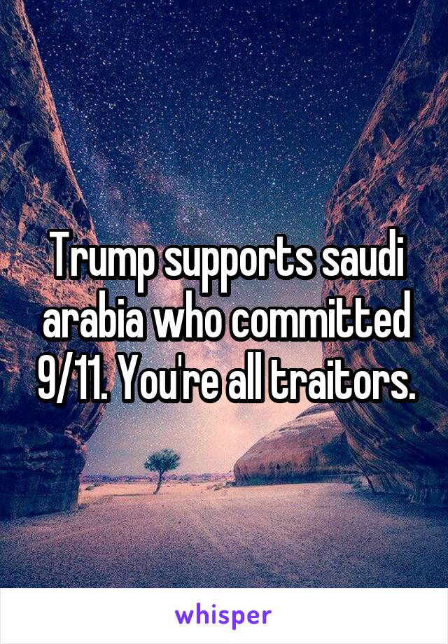 Trump supports saudi arabia who committed 9/11. You're all traitors.