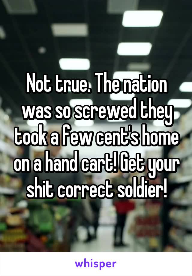 Not true. The nation was so screwed they took a few cent's home on a hand cart! Get your shit correct soldier!